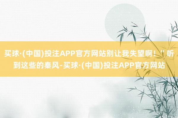 买球·(中国)投注APP官方网站别让我失望啊！”听到这些的秦风-买球·(中国)投注APP官方网站