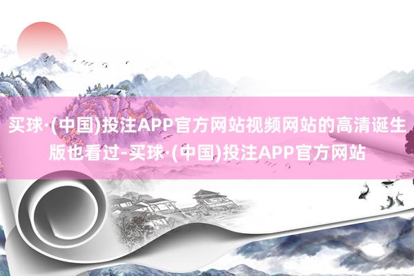 买球·(中国)投注APP官方网站视频网站的高清诞生版也看过-买球·(中国)投注APP官方网站
