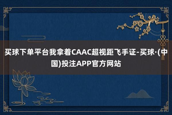 买球下单平台我拿着CAAC超视距飞手证-买球·(中国)投注APP官方网站