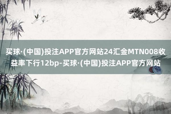 买球·(中国)投注APP官方网站24汇金MTN008收益率下行12bp-买球·(中国)投注APP官方网站