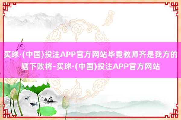 买球·(中国)投注APP官方网站毕竟教师齐是我方的辖下败将-买球·(中国)投注APP官方网站