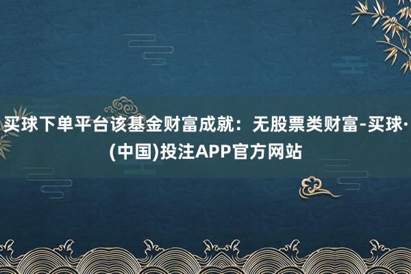 买球下单平台该基金财富成就:无股票类财富-买球·(中国)投注APP官方网站