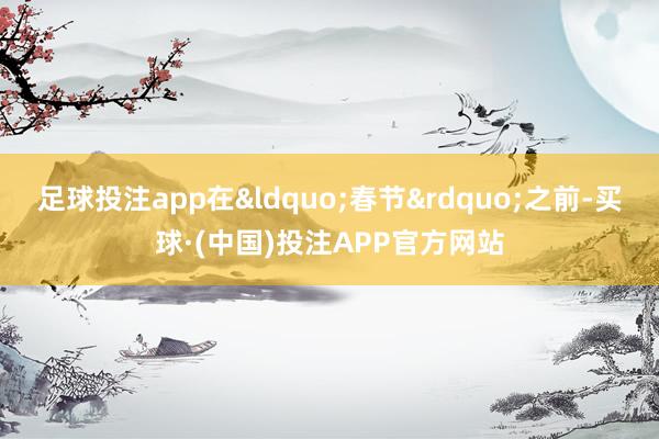 足球投注app在&ldquo;春节&rdquo;之前-买球·(中国)投注APP官方网站