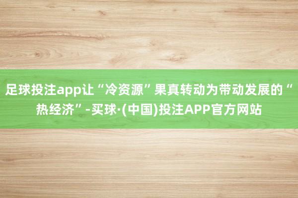足球投注app让“冷资源”果真转动为带动发展的“热经济”-买球·(中国)投注APP官方网站
