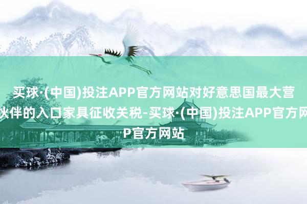 买球·(中国)投注APP官方网站对好意思国最大营业伙伴的入口家具征收关税-买球·(中国)投注APP官方网站