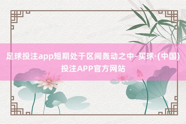 足球投注app短期处于区间轰动之中-买球·(中国)投注APP官方网站