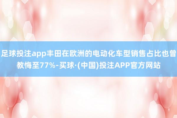 足球投注app丰田在欧洲的电动化车型销售占比也曾教悔至77%-买球·(中国)投注APP官方网站
