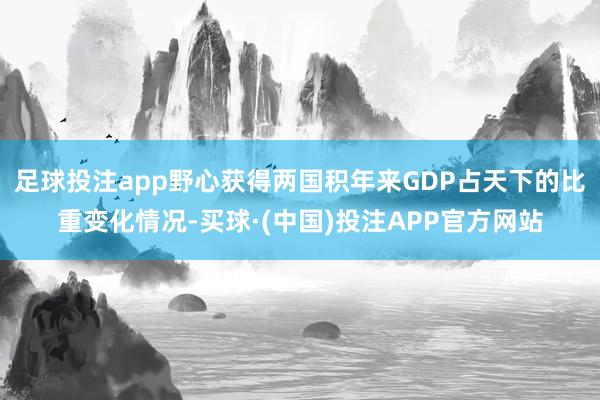 足球投注app野心获得两国积年来GDP占天下的比重变化情况-买球·(中国)投注APP官方网站