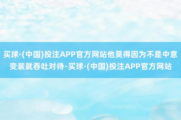 买球·(中国)投注APP官方网站他莫得因为不是中意变装就吞吐对待-买球·(中国)投注APP官方网站
