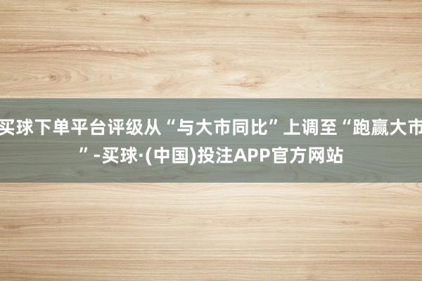买球下单平台评级从“与大市同比”上调至“跑赢大市”-买球·(中国)投注APP官方网站