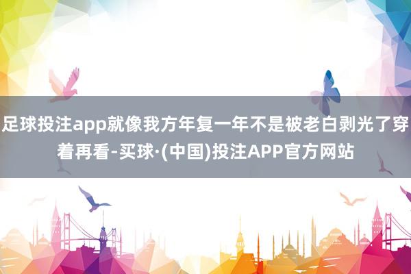 足球投注app就像我方年复一年不是被老白剥光了穿着再看-买球·(中国)投注APP官方网站