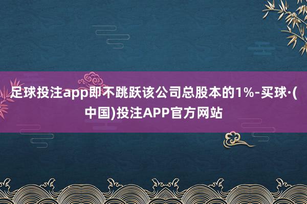 足球投注app即不跳跃该公司总股本的1%-买球·(中国)投注APP官方网站