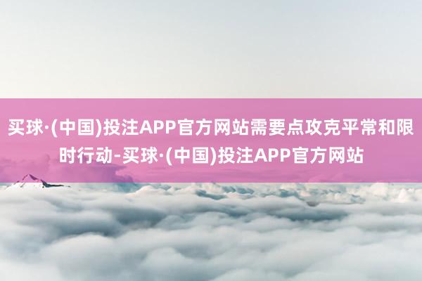 买球·(中国)投注APP官方网站需要点攻克平常和限时行动-买球·(中国)投注APP官方网站
