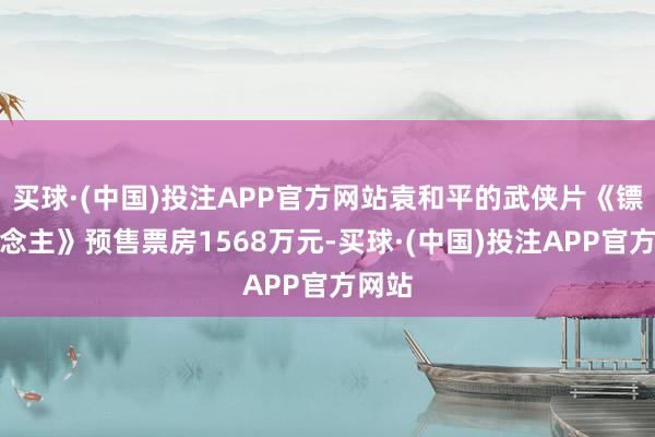 买球·(中国)投注APP官方网站袁和平的武侠片《镖东说念主》预售票房1568万元-买球·(中国)投注APP官方网站