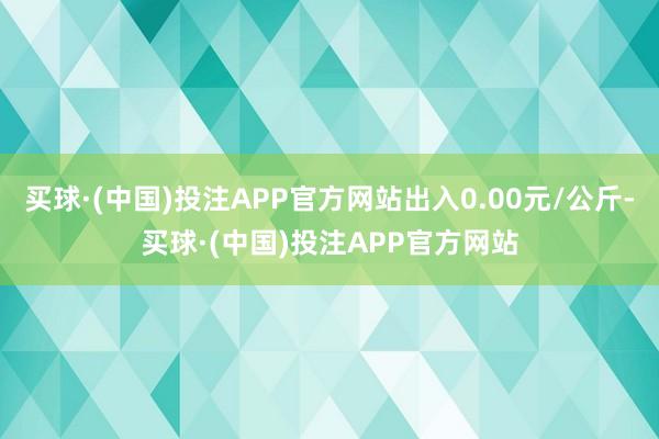 买球·(中国)投注APP官方网站出入0.00元/公斤-买球·(中国)投注APP官方网站