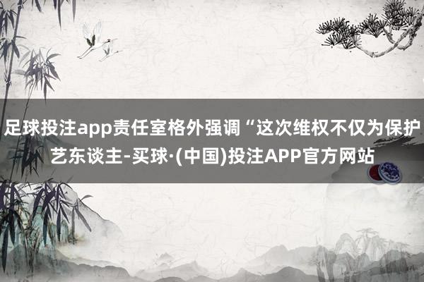 足球投注app责任室格外强调“这次维权不仅为保护艺东谈主-买球·(中国)投注APP官方网站