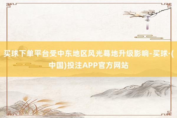 买球下单平台受中东地区风光蓦地升级影响-买球·(中国)投注APP官方网站