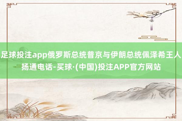 足球投注app俄罗斯总统普京与伊朗总统佩泽希王人扬通电话-买球·(中国)投注APP官方网站