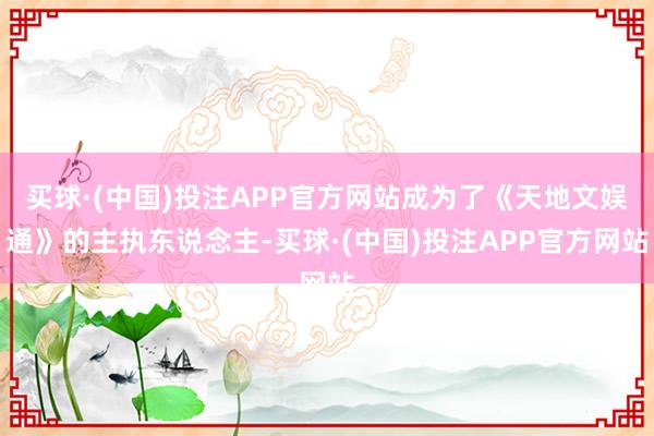 买球·(中国)投注APP官方网站成为了《天地文娱通》的主执东说念主-买球·(中国)投注APP官方网站