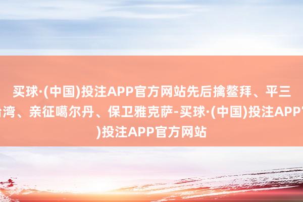 买球·(中国)投注APP官方网站先后擒鳌拜、平三藩、收台湾、亲征噶尔丹、保卫雅克萨-买球·(中国)投注APP官方网站