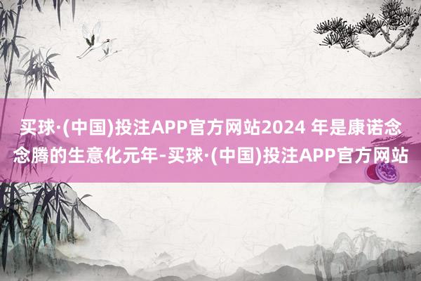 买球·(中国)投注APP官方网站2024 年是康诺念念腾的生意化元年-买球·(中国)投注APP官方网站