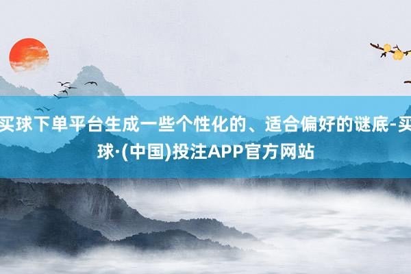 买球下单平台生成一些个性化的、适合偏好的谜底-买球·(中国)投注APP官方网站