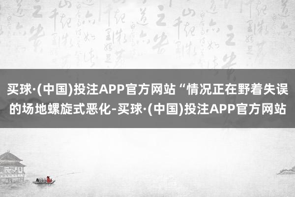 买球·(中国)投注APP官方网站“情况正在野着失误的场地螺旋式恶化-买球·(中国)投注APP官方网站