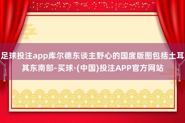 足球投注app库尔德东谈主野心的国度版图包括土耳其东南部-买球·(中国)投注APP官方网站