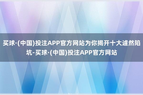 买球·(中国)投注APP官方网站为你揭开十大遽然陷坑-买球·(中国)投注APP官方网站