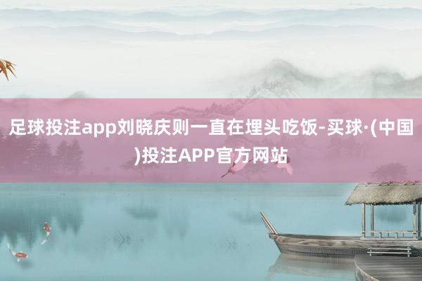 足球投注app刘晓庆则一直在埋头吃饭-买球·(中国)投注APP官方网站