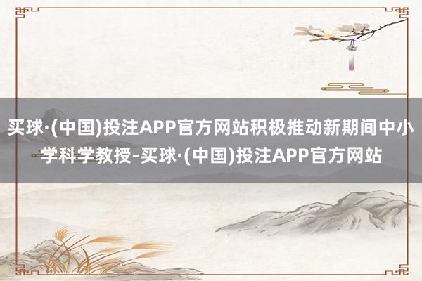 买球·(中国)投注APP官方网站积极推动新期间中小学科学教授-买球·(中国)投注APP官方网站