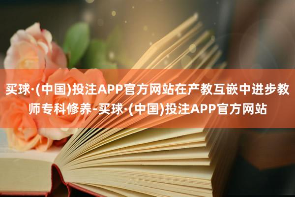 买球·(中国)投注APP官方网站在产教互嵌中进步教师专科修养-买球·(中国)投注APP官方网站