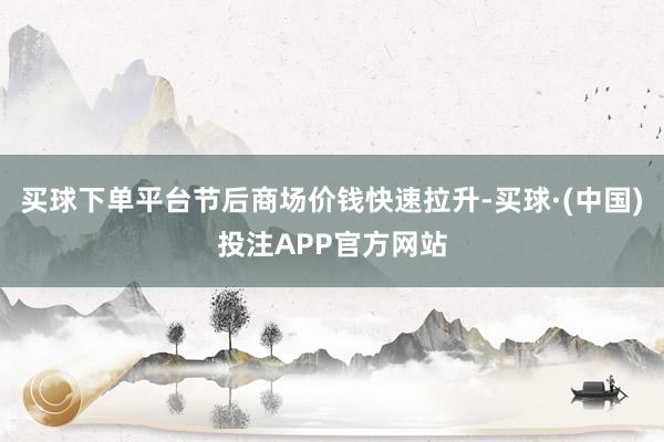 买球下单平台节后商场价钱快速拉升-买球·(中国)投注APP官方网站
