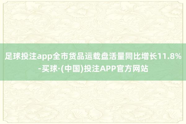 足球投注app全市货品运载盘活量同比增长11.8%-买球·(中国)投注APP官方网站