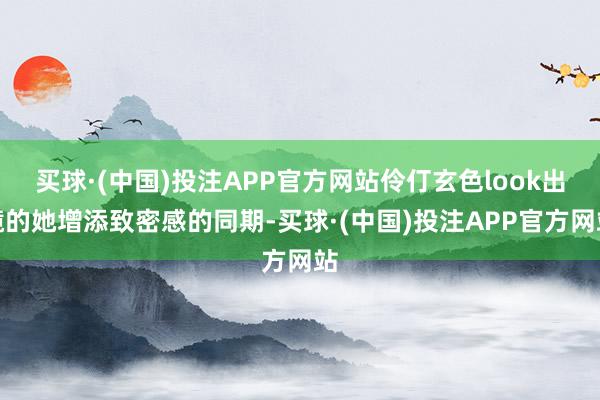 买球·(中国)投注APP官方网站伶仃玄色look出镜的她增添致密感的同期-买球·(中国)投注APP官方网站