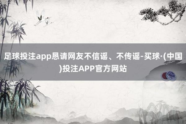 足球投注app恳请网友不信谣、不传谣-买球·(中国)投注APP官方网站