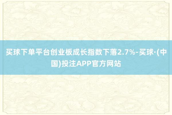 买球下单平台创业板成长指数下落2.7%-买球·(中国)投注APP官方网站