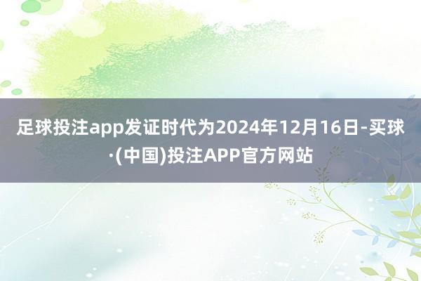 足球投注app发证时代为2024年12月16日-买球·(中国)投注APP官方网站