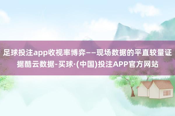 足球投注app收视率博弈——现场数据的平直较量证据酷云数据-买球·(中国)投注APP官方网站