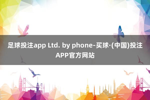 足球投注app Ltd. by phone-买球·(中国)投注APP官方网站