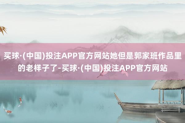 买球·(中国)投注APP官方网站她但是郭家班作品里的老样子了-买球·(中国)投注APP官方网站