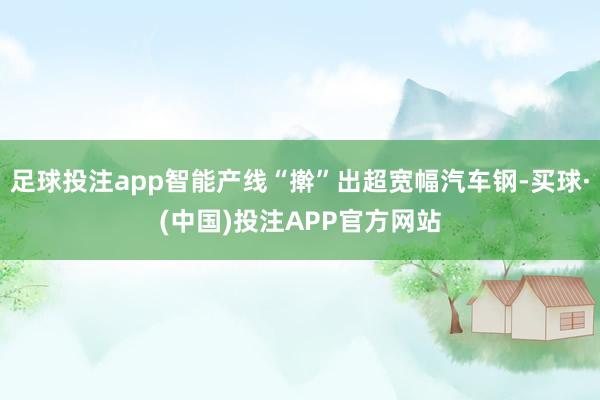 足球投注app智能产线“擀”出超宽幅汽车钢-买球·(中国)投注APP官方网站