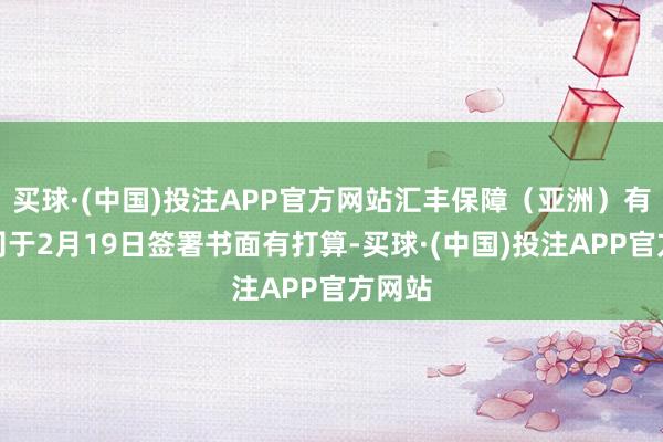 买球·(中国)投注APP官方网站汇丰保障（亚洲）有限公司于2月19日签署书面有打算-买球·(中国)投注APP官方网站