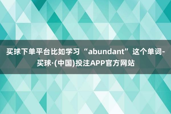 买球下单平台比如学习 “abundant” 这个单词-买球·(中国)投注APP官方网站
