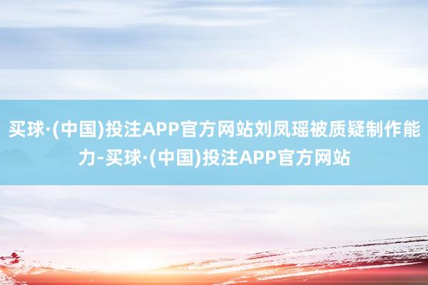 买球·(中国)投注APP官方网站刘凤瑶被质疑制作能力-买球·(中国)投注APP官方网站
