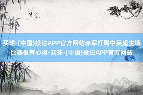 买球·(中国)投注APP官方网站赤军打周中英超主场比赛很有心得-买球·(中国)投注APP官方网站