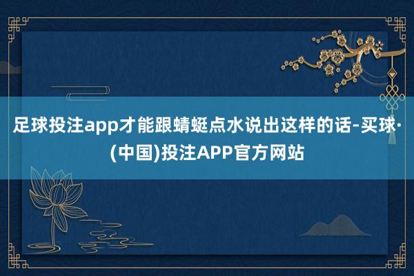 足球投注app才能跟蜻蜓点水说出这样的话-买球·(中国)投注APP官方网站