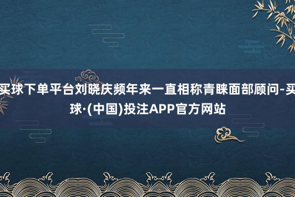 买球下单平台刘晓庆频年来一直相称青睐面部顾问-买球·(中国)投注APP官方网站