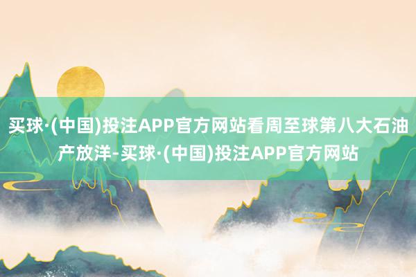 买球·(中国)投注APP官方网站看周至球第八大石油产放洋-买球·(中国)投注APP官方网站