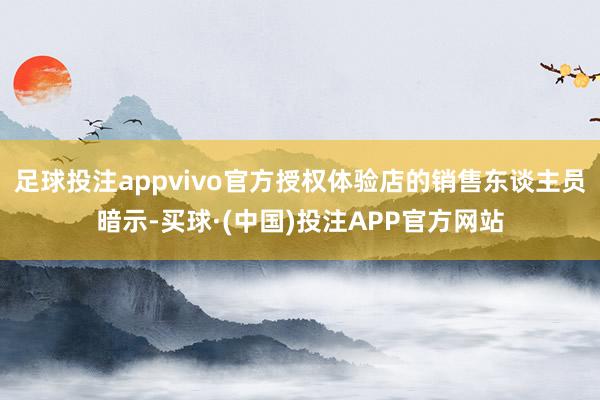足球投注appvivo官方授权体验店的销售东谈主员暗示-买球·(中国)投注APP官方网站